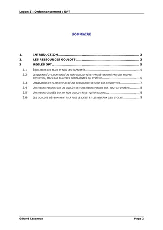 Leçon 5 : Ordonnancement : OPT
Gérard Casanova Page 2
SOMMAIRE
1. INTRODUCTION .................................................................................. 3
2. LES RESSOURCES GOULOTS................................................................ 3
3 RÈGLES OPT........................................................................................ 5
3.1 ÉQUILIBRER LES FLUX ET NON LES CAPACITÉS...................................................... 5
3.2 LE NIVEAU D'UTILISATION D'UN NON-GOULOT N'EST PAS DÉTERMINÉ PAR SON PROPRE
POTENTIEL, MAIS PAR D'AUTRES CONTRAINTES DU SYSTÈME..................................... 6
3.3 UTILISATION ET PLEIN EMPLOI D'UNE RESSOURCE NE SONT PAS SYNONYMES................... 7
3.4 UNE HEURE PERDUE SUR UN GOULOT EST UNE HEURE PERDUE SUR TOUT LE SYSTÈME ......... 8
3.5 UNE HEURE GAGNÉE SUR UN NON GOULOT N'EST QU'UN LEURRE ................................. 8
3.6 LES GOULOTS DÉTERMINENT À LA FOIS LE DÉBIT ET LES NIVEAUX DES STOCKS ................ 9
 