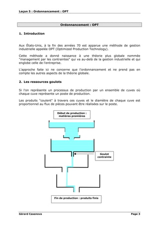 Leçon 5 : Ordonnancement : OPT
Gérard Casanova Page 3
Ordonnancement : OPT
1. Introduction
Aux États-Unis, à la fin des années 70 est apparue une méthode de gestion
industrielle appelée OPT (Optimized Production Technology).
Cette méthode a donné naissance à une théorie plus globale nommée
"management par les contraintes" qui va au-delà de la gestion industrielle et qui
englobe celle de l'entreprise.
L'approche faite ici ne concerne que l'ordonnancement et ne prend pas en
compte les autres aspects de la théorie globale.
2. Les ressources goulots
Si l'on représente un processus de production par un ensemble de cuves où
chaque cuve représente un poste de production.
Les produits "coulent" à travers ces cuves et le diamètre de chaque cuve est
proportionnel au flux de pièces pouvant être réalisées sur le poste.
Goulot
contrainte
Début de production :
matières premières
Fin de production : produits finis
 