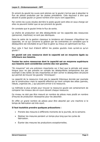 Leçon 5 : Ordonnancement : OPT
Gérard Casanova Page 4
En amont du goulot les cuves sont pleines car le goulot n'arrive pas à absorber le
flux de pièces produites par les postes précédents. Cela équivaut à dire que
devant le poste goulot un grand nombre d'en-cours vont apparaître.
Par contre les cuves situées derrière le poste goulot sont elles en sous charge car
elles ne peuvent traiter que ce qui provient du goulot.
On constate que le goulot limite le flux de sortie.
La chaîne de production est dite déséquilibrée car les capacités des ressources
(personnel, machines) ne sont pas identiques.
Dans le cadre de la gestion classique la tendance est d'essayer d'équilibrer les
capacités, en ce qui concerne la gestion par les contraintes on considère que le
déséquilibre est inévitable et qu'il faut le gérer au mieux en optimisant les flux.
Pour cela il faut tout d'abord définir les postes goulots mais qu'est-ce qu'un
goulot ?
Un goulot est une ressource dont la capacité est en moyenne égale ou
inférieure aux besoins.
Toutes les autre ressources dont la capacité est en moyenne supérieure
aux besoins sont considérées comme des non goulots.
"En moyenne" est une précision importante car il faut que la période soit assez
longue pour ne pas prendre en compte les déséquilibres temporaires dus par
exemple à des tailles de lots importantes et bien cerner le déséquilibre structurel
qui permet de trouver les goulots "chroniques".
La capacité de la ressource n'est pas la capacité théorique donnée par exemple
par le constructeur mais la capacité effective qui tient compte des aléas (pannes,
rebuts, urgences etc..) qui peuvent arriver à la ressource.
La méthode la plus simple pour trouver la ressource goulot est certainement de
comparer les niveaux des en-cours devant chaque ressource.
Ce niveau ne doit pas être mesuré en nombre de pièces mais plutôt en nombre
d'heures de production nécessaires pour les absorber.
En effet un grand nombre de pièces peut être absorbé par une machine si le
temps de fabrication est très court.
Il faut toutefois prendre quelques précautions :
• Prendre des mesures à différents moments de la journée, de la semaine.
• Réaliser les mesures pendant un temps plus long que les cycles de
fabrication.
• Écarter des mesures les productions exceptionnelles.
 