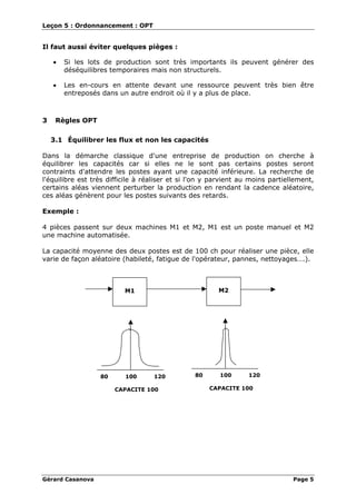 Leçon 5 : Ordonnancement : OPT
Gérard Casanova Page 5
Il faut aussi éviter quelques pièges :
• Si les lots de production sont très importants ils peuvent générer des
déséquilibres temporaires mais non structurels.
• Les en-cours en attente devant une ressource peuvent très bien être
entreposés dans un autre endroit où il y a plus de place.
3 Règles OPT
3.1 Équilibrer les flux et non les capacités
Dans la démarche classique d'une entreprise de production on cherche à
équilibrer les capacités car si elles ne le sont pas certains postes seront
contraints d'attendre les postes ayant une capacité inférieure. La recherche de
l'équilibre est très difficile à réaliser et si l'on y parvient au moins partiellement,
certains aléas viennent perturber la production en rendant la cadence aléatoire,
ces aléas génèrent pour les postes suivants des retards.
Exemple :
4 pièces passent sur deux machines M1 et M2, M1 est un poste manuel et M2
une machine automatisée.
La capacité moyenne des deux postes est de 100 ch pour réaliser une pièce, elle
varie de façon aléatoire (habileté, fatigue de l'opérateur, pannes, nettoyages….).
M1 M2
80 100 120
CAPACITE 100
80 100 120
CAPACITE 100
 
