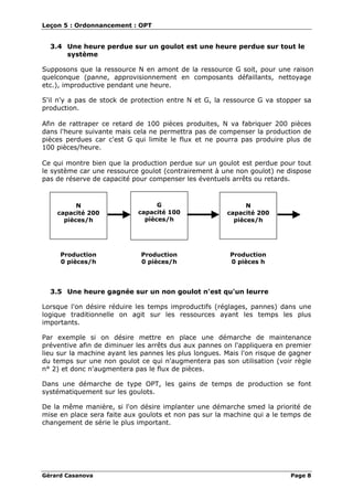 Leçon 5 : Ordonnancement : OPT
Gérard Casanova Page 8
3.4 Une heure perdue sur un goulot est une heure perdue sur tout le
système
Supposons que la ressource N en amont de la ressource G soit, pour une raison
quelconque (panne, approvisionnement en composants défaillants, nettoyage
etc.), improductive pendant une heure.
S'il n'y a pas de stock de protection entre N et G, la ressource G va stopper sa
production.
Afin de rattraper ce retard de 100 pièces produites, N va fabriquer 200 pièces
dans l'heure suivante mais cela ne permettra pas de compenser la production de
pièces perdues car c'est G qui limite le flux et ne pourra pas produire plus de
100 pièces/heure.
Ce qui montre bien que la production perdue sur un goulot est perdue pour tout
le système car une ressource goulot (contrairement à une non goulot) ne dispose
pas de réserve de capacité pour compenser les éventuels arrêts ou retards.
G
capacité 100
pièces/h
N
capacité 200
pièces/h
Production
0 pièces/h
Production
0 pièces h
N
capacité 200
pièces/h
Production
0 pièces/h
3.5 Une heure gagnée sur un non goulot n'est qu'un leurre
Lorsque l'on désire réduire les temps improductifs (réglages, pannes) dans une
logique traditionnelle on agit sur les ressources ayant les temps les plus
importants.
Par exemple si on désire mettre en place une démarche de maintenance
préventive afin de diminuer les arrêts dus aux pannes on l'appliquera en premier
lieu sur la machine ayant les pannes les plus longues. Mais l'on risque de gagner
du temps sur une non goulot ce qui n'augmentera pas son utilisation (voir règle
n° 2) et donc n'augmentera pas le flux de pièces.
Dans une démarche de type OPT, les gains de temps de production se font
systématiquement sur les goulots.
De la même manière, si l'on désire implanter une démarche smed la priorité de
mise en place sera faite aux goulots et non pas sur la machine qui a le temps de
changement de série le plus important.
 