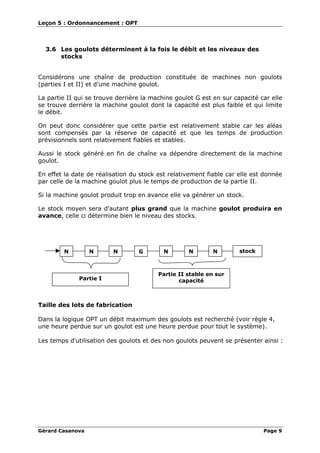 Leçon 5 : Ordonnancement : OPT
Gérard Casanova Page 9
3.6 Les goulots déterminent à la fois le débit et les niveaux des
stocks
Considérons une chaîne de production constituée de machines non goulots
(parties I et II) et d'une machine goulot.
La partie II qui se trouve derrière la machine goulot G est en sur capacité car elle
se trouve derrière la machine goulot dont la capacité est plus faible et qui limite
le débit.
On peut donc considérer que cette partie est relativement stable car les aléas
sont compensés par la réserve de capacité et que les temps de production
prévisionnels sont relativement fiables et stables.
Aussi le stock généré en fin de chaîne va dépendre directement de la machine
goulot.
En effet la date de réalisation du stock est relativement fiable car elle est donnée
par celle de la machine goulot plus le temps de production de la partie II.
Si la machine goulot produit trop en avance elle va générer un stock.
Le stock moyen sera d'autant plus grand que la machine goulot produira en
avance, celle ci détermine bien le niveau des stocks.
N N GN NNN
Partie II stable en sur
capacitéPartie I
stock
Taille des lots de fabrication
Dans la logique OPT un débit maximum des goulots est recherché (voir règle 4,
une heure perdue sur un goulot est une heure perdue pour tout le système).
Les temps d'utilisation des goulots et des non goulots peuvent se présenter ainsi :
 
