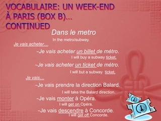 Dans le metro
                   In the metro/subway.
Je vais acheter…
          ~Je    vais acheter un billet de métro.
                             I will buy a subway ticket.
         ~Je    vais acheter un ticket de métro.
                            I will but a subway ticket.
     Je vais…
         ~Je    vais prendre la direction Balard.
                        I will take the Balard direction.
          ~Je    vais monter à Opéra.
                      I will get on Opéra.
           ~Je   vais descendre à Concorde.
                            I will get off Concorde.
 