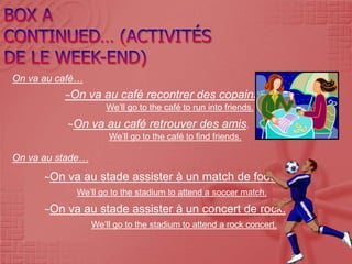 On va au café…
          ~On     va au café recontrer des copains.
                     We’ll go to the café to run into friends.
            ~On   va au café retrouver des amis.
                      We’ll go to the café to find friends.

On va au stade…
      ~On   va au stade assister à un match de foot.
             We’ll go to the stadium to attend a soccer match.
      ~On   va au stade assister à un concert de rock.
                  We’ll go to the stadium to attend a rock concert.
 