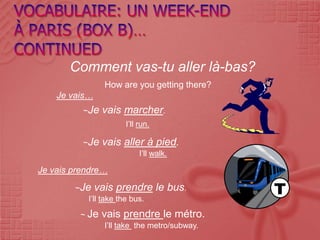 Comment vas-tu aller là-bas?
                How are you getting there?
    Je vais…
          ~Je   vais marcher.
                      I’ll run.

          ~Je   vais aller à pied.
                           I’ll walk.

Je vais prendre…
        ~Je vais prendre          le bus.
           I’ll take the bus.
         ~ Je   vais prendre le métro.
                I’ll take the metro/subway.
 