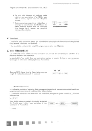 Le concept d'association et de cardinalités
10
Règles concernant les associations d'un MCD
On peut déjà énoncer ici quelques règles
relatives aux associations d'un MCD, mais
celles-ci seront reprises dans les chapitres
suivants.
Toute association comporte un « identifiant »
formé par la concaténation des identifiants des
entités mises en relation, mais cet identifiant
n'est jamais inscrit comme une propriété
portée par l'association.
Remarque
L'identifiant d'une association est tel que 2 occurrences quelconques de cette association ne peuvent
avoir la même valeur pour cet identifiant.
- Une association peut avoir des propriétés propres mais ce n'est pas obligatoire.
2. Les cardinalités
Les cardinalités d'une entité dans une association sont en fait des caractéristiques attachées à la
notion de branche d'une association.
La cardinalité d'une entité dans une association exprime le nombre de fois où une occurrence
quelconque de cette entité est impliquée dans l'association
Dans un MCD chaque branche d'association porte un
couple de cardinalités minimale et maximale
Cardinalité minimale
La cardinalité minimale d'une entité dans une association exprime le nombre minimum de fois où une
occurrence quelconque de cette entité participe à l'association.
La cardinalité minimale d'une entité dans une association peut prendre quatre valeurs : ou une
0,1,n
valeur précise
La valeur 0
Cela signifie qu'une occurrence de l'entité occurrence
de l'entité peut exister sans participer à une
occurrence de l'association
La valeur 1
 