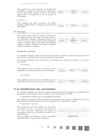 Le concept d'association et de cardinalités
11
Cela signifie que toute occurrence de l'entité doit
participer à au moins une occurrence de l'association.
Il n'est pas possible qu'une occurrence de l'entité
puisse exister sans participer à une occurrence de
l'association
La valeur n
Cela implique que toute occurrence de l'entité
participe obligatoirement à plusieurs occurrences de
l'association
Remarque
Toute autre valeur entière et positive, précisée par
une règle de gestion. On donne une valeur précise à
une cardinalité minimale, uniquement lorsque cette
valeur n'est pas un choix (qui peut-être temporaire)
interne au système décrit, mais quand cette décision
s'impose à celui-ci. Exemple une écriture comptable
impute 2 comptes au minimum
Cardinalité maximale
La cardinalité maximale d'une entité dans une association exprime le nombre maximum de fois ou
une occurrence quelconque de cette entité participe à l'association.
La cardinalité maximale d'une entité dans une association peut prendre trois valeurs : 1,n, ou une
valeur précise
La valeur 1
Cela signifie qu'une occurrence de l'entité ne peut
participer qu'à une seule occurrence de l'association
La valeur n
Cela signifie qu'une occurrence de l'entité peut être
impliquée dans plusieurs occurrences de l'association.
3. la classification des associations
Les cardinalités définies pour chaque branche d'association permettent d'opérer une classification des
associations, classification qui sera très utile lors de la construction d'un MCD.
Classification réalisée grâce aux cardinalités maximales
Les cardinalités maximales d'une association nous renseignent sur le type de l'association. Lors de la
construction déterminée permettra de trouver rapidement les cardinalités du modèle.
Association « un à un »
Une association entre deux entités A et B est dite
association « un à un », et on note en raccourci (1-1),
si à une occurrence quelconque de l'entité A
correspond au plus une occurrence de l'entité B et
réciproquement.
Cela se traduit par l'existence de deux cardinalités
maximales égales à un pour cette association
 
