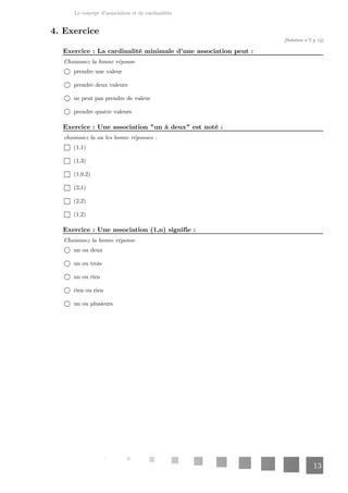 Le concept d'association et de cardinalités
13
4. Exercice
[Solution n°2 p 14]
: La cardinalité minimale d'une association peut :
Exercice
Choisissez la bonne réponse
prendre une valeur
prendre deux valeurs
ne peut pas prendre de valeur
prendre quatre valeurs
: Une association "un à deux" est noté :
Exercice
choisissez la ou les bonne réponses :
(1,1)
(1,3)
(1,0.2)
(2,1)
(2,2)
(1,2)
: Une association (1,n) signifie :
Exercice
Choisissez la bonne réponse
un ou deux
un ou trois
un ou rien
rien ou rien
un ou plusieurs
 
