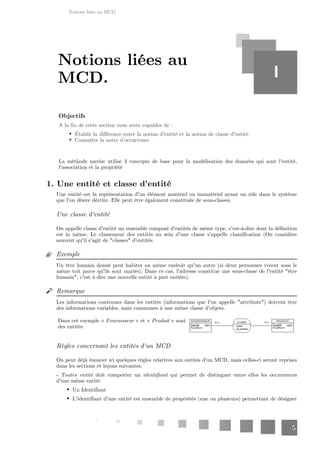 Notions liées au MCD.
5
Objectifs
A la fin de cette section vous serez capables de :
Établir la différence entre la notion d'entité et la notion de classe d'entité
Connaître la notre d’occurrence
La méthode merise utilise 3 concepts de base pour la modélisation des données qui sont l'entité,
l'association et la propriété
1. Une entité et classe d'entité
Une entité est la représentation d'un élément matériel ou immatériel ayant un rôle dans le système
que l'on désire décrire. Elle peut être également constituée de sous-classes.
Une classe d'entité
On appelle classe d'entité un ensemble composé d'entités de même type, c'est-à-dire dont la définition
est la même. Le classement des entités au sein d'une classe s'appelle classification (On considère
souvent qu'il s'agit de "classes" d'entités.
Exemple
Un être humain donné peut habiter au même endroit qu'un autre (si deux personnes vivent sous le
même toit parce qu'ils sont mariés). Dans ce cas, l'adresse constitue une sous-classe de l'entité "être
humain", c'est à dire une nouvelle entité à part entière).
Remarque
Les informations contenues dans les entités (informations que l'on appelle "attributs") doivent être
des informations variables, mais communes à une même classe d'objets.
Dans cet exemple « » et « » sont
Fournisseur Produit
des entités
Règles concernant les entités d'un MCD
On peut déjà énoncer ici quelques règles relatives aux entités d'un MCD, mais celles-ci seront reprises
dans les sections et leçons suivantes.
- doit comporter un qui permet de distinguer entre elles les occurrences
Toutes entité identifiant
d'une même entité.
Un Identifiant
L'identifiant d'une entité est ensemble de propriétés (une ou plusieurs) permettant de désigner
Notions liées au
MCD. I
 