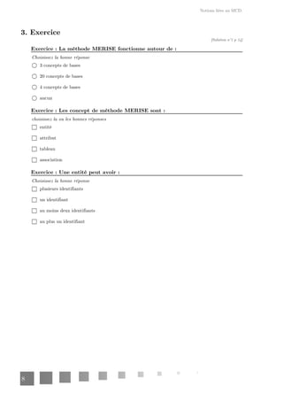 Notions liées au MCD.
8
3. Exercice
[Solution n°1 p 14]
: La méthode MERISE fonctionne autour de :
Exercice
Choisissez la bonne réponse
3 concepts de bases
20 concepts de bases
4 concepts de bases
aucun
: Les concept de méthode MERISE sont :
Exercice
choisissez la ou les bonnes réponses
entité
attribut
tableau
association
: Une entité peut avoir :
Exercice
Choisissez la bonne réponse
plusieurs identifiants
un identifiant
au moins deux identifiants
au plus un identifiant
 