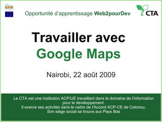 Opportunité d’apprentissage  Web2pourDev Nairobi, 22 août 2009 Le CTA est une institution ACP/UE travaillant dans le domaine de l’information pour le devéloppement. Il exerce ses activités dans le cadre de l'Accord ACP-CE de Cotonou . Son siège social se trouve aux Pays Bas Travailler avec  Google Maps 
