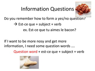 Information Questions
Do you remember how to form a yes/no question?
      Est-ce que + subject + verb
          ex. Est-ce que tu aimes le bacon?

If I want to be more nosy and get more
information, I need some question words ….
       Question word + est-ce que + subject + verb
 