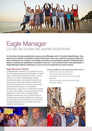 10
Eagle Manager
La clé de toutes les autres Incentives
Une Incentive exclusive spécialement conçue pour les Managers actifs : l’Incentive Eagle Manager. Vous
pouvez vous y qualifier en réalisant en moyenne 60 CC par mois et en continuant à parrainer activement.
Votre récompense sera d’arborer votre badge avec fierté et une participation gratuite à l’Eagle Manager’s
Retreat. La période de qualification se déroulera encore du 1er
mai au 30 avril inclus. Votre participation à
l’Eagle Managers’ Retreat s’effectuera au cours du mois de septembre de l’année suivante.
Eagle Managers’ Retreat
L’Eagle Managers’ Retreat est un voyage de trois jours
tous frais payés destiné aux Eagle Managers du monde
entier. La destination peut être choisie dans n’importe
quel pays du monde. L’Eagle Managers’ Retreat
associera entre autres une journée de formations de
haut-niveau et une journée d’activités sociales et/ou
sportives. Cet événement comporte tout ce que vous
pouvez attendre de Forever : une destination
internationale, un séjour dans un hôtel de luxe 4 étoiles,
du sport et de la détente, qui vous permettront d’entrer
facilement en contact avec vos collègues Eagle
Managers internationaux venus de divers horizons et
d’assister à des formations prestigieuses données par
des Top FBO’s du monde Forever, qui vous donneront
l’inspiration nécessaire à la construction future d’un
business Forever florissant.
En vous qualifiant, vous aurez entre autres droit à :
- 	 Billets d’avion pour deux personnes
- 	 Trois nuits d’hôtel, service compris
- 	 Une invitation aux Formations exclusives Eagle
Managers
- 	 Accès à toutes les activités relatives à l’Eagle
Managers’ Retreat.
 