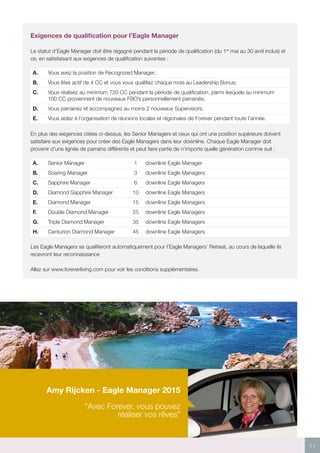 11
Exigences de qualification pour l’Eagle Manager
Le statut d’Eagle Manager doit être regagné pendant la période de qualification (du 1er
mai au 30 avril inclus) et
ce, en satisfaisant aux exigences de qualification suivantes :
A. Vous avez la position de Recognized Manager;
B. Vous êtes actif de 4 CC et vous vous qualifiez chaque mois au Leadership Bonus;
C. Vous réalisez au minimum 720 CC pendant la période de qualification, parmi lesquels au minimum
100 CC proviennent de nouveaux FBO’s personnellement parrainés;
D. Vous parrainez et accompagnez au moins 2 nouveaux Supervisors;
E. Vous aidez à l’organisation de réunions locales et régionales de Forever pendant toute l’année.
En plus des exigences citées ci-dessus, les Senior Managers et ceux qui ont une position supérieure doivent
satisfaire aux exigences pour créer des Eagle Managers dans leur downline. Chaque Eagle Manager doit
provenir d’une lignée de parrains différente et peut faire partie de n’importe quelle génération comme suit :
A. Senior Manager 1 downline Eagle Manager
B. Soaring Manager 3 downline Eagle Managers
C. Sapphire Manager 6 downline Eagle Managers
D. Diamond Sapphire Manager 10 downline Eagle Managers
E. Diamond Manager 15 downline Eagle Managers
F. Double Diamond Manager 25 downline Eagle Managers
G. Triple Diamond Manager 35 downline Eagle Managers
H. Centurion Diamond Manager 45 downline Eagle Managers
Les Eagle Managers se qualifieront automatiquement pour l’Eagle Managers’ Retreat, au cours de laquelle ils
recevront leur reconnaissance
Allez sur www.foreverliving.com pour voir les conditions supplémentaires.
Amy Rijcken - Eagle Manager 2015
“Avec Forever, vous pouvez
réaliser vos rêves”
 
