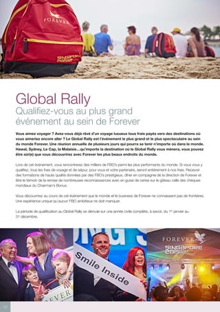 12
Global Rally
Qualifiez-vous au plus grand
événement au sein de Forever
Vous aimez voyager ? Avez-vous déjà rêvé d’un voyage luxueux tous frais payés vers des destinations où
vous aimeriez encore aller ? Le Global Rally est l’événement le plus grand et le plus spectaculaire au sein
du monde Forever. Une réunion annuelle de plusieurs jours qui pourra se tenir n’importe où dans le monde.
Hawaï, Sydney, Le Cap, la Malaisie…qu’importe la destination où le Global Rally vous mènera, vous pouvez
être sûr(e) que vous découvrirez avec Forever les plus beaux endroits du monde.
Lors de cet événement, vous rencontrerez des milliers de FBO’s parmi les plus performants du monde. Si vous vous y
qualifiez, tous les frais de voyage et de séjour, pour vous et votre partenaire, seront entièrement à nos frais. Recevoir
des formations de haute qualité données par des FBO’s prestigieux, dîner en compagnie de la direction de Forever et
être le témoin de la remise de nombreuses reconnaissances avec en guise de cerise sur le gâteau celle des chèques
mondiaux du Chairman’s Bonus.
Vous découvrirez au cours de cet événement que le monde et le business de Forever ne connaissent pas de frontières.
Une expérience unique qu’aucun FBO ambitieux ne doit manquer.
La période de qualification au Global Rally se déroule sur une année civile complète, à savoir, du 1er
janvier au
31 décembre.
 