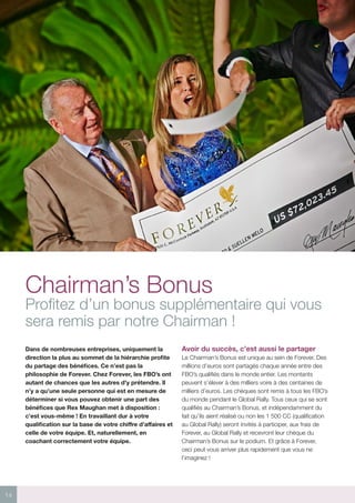 14
Chairman’s Bonus
Profitez d’un bonus supplémentaire qui vous
sera remis par notre Chairman !
Dans de nombreuses entreprises, uniquement la
direction la plus au sommet de la hiérarchie profite
du partage des bénéfices. Ce n’est pas la
philosophie de Forever. Chez Forever, les FBO’s ont
autant de chances que les autres d’y prétendre. Il
n’y a qu’une seule personne qui est en mesure de
déterminer si vous pouvez obtenir une part des
bénéfices que Rex Maughan met à disposition :
c’est vous-même ! En travaillant dur à votre
qualification sur la base de votre chiffre d’affaires et
celle de votre équipe. Et, naturellement, en
coachant correctement votre équipe.
Avoir du succès, c’est aussi le partager
Le Chairman’s Bonus est unique au sein de Forever. Des
millions d’euros sont partagés chaque année entre des
FBO’s qualifiés dans le monde entier. Les montants
peuvent s’élever à des milliers voire à des centaines de
milliers d’euros. Les chèques sont remis à tous les FBO’s
du monde pendant le Global Rally. Tous ceux qui se sont
qualifiés au Chairman’s Bonus, et indépendamment du
fait qu’ils aient réalisé ou non les 1 500 CC (qualification
au Global Rally) seront invités à participer, aux frais de
Forever, au Global Rally et recevront leur chèque du
Chairman’s Bonus sur le podium. Et grâce à Forever,
ceci peut vous arriver plus rapidement que vous ne
l’imaginez !
 