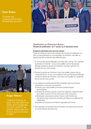15
Qualification au Chairman’s Bonus
Période de qualification : du 1er
janvier au 31 décembre inclus.
Exigences générales pour tous les niveaux
Toutes les exigences doivent être remplies dans le pays de qualification ou
dans un pays participant où vous possédez une downline, mais elles ne
peuvent pas être combinées dans différents pays :
1. En tant que Recognized Manager vous devez être ‘actif de 4 CC’ pendant
la période de l’Incentive ; si vous vous qualifiez comme Recognized
Manager pendant la période de l’Incentive, il faut être ‘actif de 4 CC’
pendant tous les mois suivants.
2. Pendant la période de l’Incentive, il faut vous qualifier chaque mois au
Leadership Bonus. Si vous vous qualifiez en tant que Recognized Manager
pendant la période de l’Incentive, vous devez vous qualifier au Leadership
Bonus tous les mois suivants.
3. Les exigences suivantes peuvent être combinées dans tous les pays
participants où vous avez une downline :
a) Assurez-vous d’être qualifié à l’Earned Incentive Program
(Forever2Drive).
b) Achetez de nouveaux produits, suivant les exigences, seulement après
avoir utilisé ou vendu 75% de votre ancien stock de produits.
c) Développez votre propre business Forever conformément aux
principes de base corrects du marketing de réseau et au règlement de
collaboration.
d) Assistez aux réunions et formations organisées par Forever.
4. Pour participer au Chairman’s Bonus Program, vous devez avoir l’accord
du comité exécutif des États-Unis.
Peter Bollen
“Forever est
l’opportunité la plus
fantastique qui soit !”
Roger Hilkens
“Grâce à Forever, je
peux me permettre de
rester plus longtemps
sur mon yacht et de
profiter pleinement de
tout ce que la vie peut
m’offrir.”
 