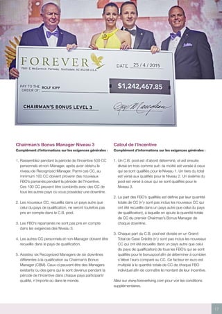 17
Chairman’s Bonus Manager Niveau 3
Complément d’informations sur les exigences générales :
1.	Rassemblez pendant la période de l’Incentive 500 CC
personnels et non-Manager, après avoir obtenu le
niveau de Recognized Manager. Parmi ces CC, au
minimum 100 CC doivent provenir des nouveaux
FBO’s parrainés pendant la période de l’Incentive.
Ces 100 CC peuvent être combinés avec des CC de
tous les autres pays où vous possédez une downline.
2.	Les nouveaux CC, recueillis dans un pays autre que
celui du pays de qualification, ne seront toutefois pas
pris en compte dans le C.B. pool.
3.	Les FBO’s reparrainés ne sont pas pris en compte
dans les exigences des Niveau 3.
4.	Les autres CC personnels et non-Manager doivent être
recueillis dans le pays de qualification.
5.	Assistez six Recognized Managers de six downlines
différentes à la qualification au Chairman’s Bonus
Manager (CBM). Ceux-ci peuvent être des Managers
existants ou des gens qui le sont devenus pendant la
période de l’Incentive dans chaque pays participant/
qualifié, n’importe où dans le monde.
Calcul de l’Incentive
Complément d’informations sur les exigences générales :
1.	Un C.B. pool est d’abord déterminé, et est ensuite
divisé en trois comme suit : la moitié est versée à ceux
qui se sont qualifiés pour le Niveau 1. Un tiers du total
est versé aux qualifiés pour le Niveau 2. Un sixième du
pool est versé à ceux qui se sont qualifiés pour le
Niveau 3.
2.	La part des FBO’s qualifiés est définie par leur quantité
totale de CC (n’y sont pas inclus les nouveaux CC qui
ont été recueillis dans un pays autre que celui du pays
de qualification), à laquelle on ajoute la quantité totale
de CC du premier Chairman’s Bonus Manager de
chaque downline.
3.	Chaque part du C.B. pool est divisée en un Grand
Total de Case Crédits (n’y sont pas inclus les nouveaux
CC qui ont été recueillis dans un pays autre que celui
du pays de qualification) de tous les FBO’s qui se sont
qualifiés pour le bonuspool afin de déterminer à combien
s’élève l’euro comparé au CC. Ce facteur en euro est
multiplié à la quantité totale de CC de chaque FBO
individuel afin de connaître le montant de leur Incentive.
Allez sur www.foreverliving.com pour voir les conditions
supplémentaires.
 