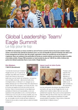 18
Global Leadership Team/
Eagle Summit
Le top pour le top
Les FBO’s du top absolu au niveau mondial au sein de Forever auront la chance de pouvoir assister chaque
année à une réunion très spéciale de plusieurs jours, au cours de laquelle ils pourront échanger des idées avec
le top-management de Forever, faire des projets, apprendre à mieux se connaître les uns les autres et à
s’apprécier. Dans une ambiance très particulière et fermée au monde extérieur qui favorise les idées nouvelles
et les belles amitiés. Chaque FBO possédant un total mondial de plus de 7 500 CC de chiffre d’affaires fait
partie de la Global Leadership Team et sera invité à l’Eagle Summit.
Kim Madsen,
7 500 CC (Scandinavie)
“J’ai été très honoré par l’invitation à
l’Eagle Summit, qui m’a permis de
partager mes idées avec d’autres à
propos de Forever et de pouvoir
parler avec eux de l’avenir de l’entreprise. J’ai aussi pu
vivre de belles aventures : sillonner les forêts et les
montagnes dans un véhicule 4 x 4, naviguer sur un
bateau fabriqué par moi-même et faire de la descente en
rappel. Avec les top managers, une chose est sûre : tout
le monde veut gagner et la zone de confort est vite
franchie ! Dans un environnement où les téléphones
portables et Internet sont inaccessibles, ce fut une
expérience très particulière à vivre. Je remercie Rex et
Forever pour tout ce qu’ils ont rendu possible, pour moi
et ma famille. Cette société a changé radicalement ma
vie. Je conseille à tout le monde de faire confiance à
Forever et de se créer un avenir grâce à cette formidable
entreprise !”
Jayne Leach et John Curtis
12 500 CC (GB)
“Forever a des
objectifs très
clairs et veut
atteindre un
chiffre d’affaires
de 3 milliards de
dollars sur le
plan mondial. Il a
été demandé à
tous les participants de préparer des idées et de les
soumettre, afin que, lors de l’Eagle Summit, il y ait
suffisamment matière à débat. Bien sûr, tout a été
parfaitement organisé. Nous avons surtout apprécié le
déjeuner offert par Rex et Ruth chez eux. Quel couple
formidable, quelle entreprise fantastique et quelle
semaine pleine d’inspiration ! Nous visons à atteindre
ensemble les 3 milliards et plus !”
 