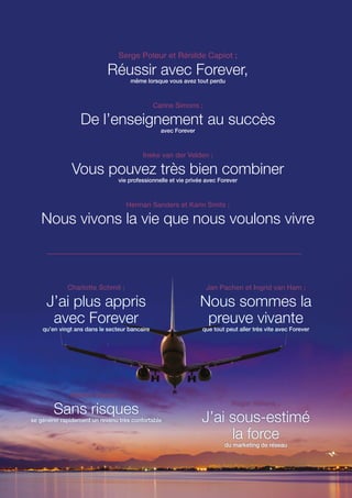Serge Poleur et Rénilde Capiot ;
Réussir avec Forever,
même lorsque vous avez tout perdu
Carine Simons ;
De l’enseignement au succès
avec Forever
Ineke van der Velden ;
Vous pouvez très bien combiner
vie professionnelle et vie privée avec Forever
Herman Sanders et Karin Smits ;
Nous vivons la vie que nous voulons vivre
Charlotte Schmit ;
J’ai plus appris
avec Forever
qu’en vingt ans dans le secteur bancaire
Helmie Vossen ;
Sans risques
se générer rapidement un revenu très confortable
Jan Pachen et Ingrid van Ham ;
Nous sommes la
preuve vivante
que tout peut aller très vite avec Forever
Roger Hilkens ;
J’ai sous-estimé
la force
du marketing de réseau
 