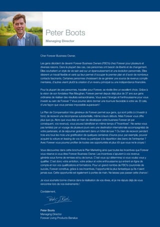 Cher Forever Business Owner,
Les gens décident de devenir Forever Business Owners (FBO’s) chez Forever pour plusieurs et
diverses raisons. Dans la plupart des cas, ces personnes ont besoin de liberté et de changement.
Elles souhaitent un style de vie sain axé sur un épanouissement et une évolution personnels. Elles
désirent un travail flexible et varié qui leur permet d’occuper le premier plan et d’avoir de nombreux
contacts fascinants. Certaines personnes choisissent de se générer une source de revenus complé­­­­-
mentaires, d’autres visent plutôt la création d’un revenu principal ou une indépendance financière.
Pour la plupart de ces personnes, travailler pour Forever, se révèle être un excellent choix. Grâce à
la vision de son fondateur Rex Maughan, Forever permet depuis déjà plus de 37 ans aux gens
ordinaires de réaliser des résultats extraordinaires. Vous avez l’énergie et l’enthousiasme pour vous
investir au sein de Forever ? Vous pourrez alors donner une tournure favorable à votre vie. Et cela,
d’une façon que vous pensiez impossible auparavant !
Le Plan de Compensation très généreux de Forever permet aux gens, qui sont prêts à s’investir à
fond, de recevoir une récompense substantielle, même à leurs débuts. Mais Forever vous offre
plus que ça. Alors que vous êtes en train de développer votre business Forever (et par
conséquent, vos revenus), vous pouvez bénéficier en même temps d’”Incentives”. Ne seriez-vous
pas tenté(e) par un voyage de plusieurs jours vers une destination internationale accompagné(e) de
votre partenaire, et de séjourner gratuitement dans un hôtel de luxe ? Ou bien de recevoir pendant
trois ans tous les mois une gratification de quelques centaines d’euros pour, par exemple, pouvoir
acquérir la voiture en leasing de vos rêves ou participer à la répartition des biens de l’entreprise ?
Avec Forever vous pourrez profiter de toutes ces opportunités et plus tôt que vous ne le croyez !
Vous découvrirez dans cette brochure le Plan Marketing ainsi que toutes les Incentives que Forever
vous réserve si vous êtes Forever Business Owner. Les Incentives s’ajoutent à vos revenus
générés sous forme de remises et/ou de bonus. C’est vous qui déterminez si vous voulez vous y
qualifier. C’est donc votre ambition, votre ardeur et votre enthousiasme qui entrent en ligne de
compte et non vos qualifications et formations. Pour un grand nombre de FBO’s couronnés de
succès, Forever constitue, grâce à ces Incentives, l’opportunité la plus fantastique qu’ils n’aient
jamais eue. Cette opportunité est également à portée de main. Ne laissez pas passer cette chance !
Je vous souhaite bonne chance dans la réalisation de vos rêves, et je me réjouis déjà de vous
rencontrer lors de nos évènements !
Cordialement,
Peter Boots
Managing Director
Forever Living Products Benelux
Peter Boots
Managing Director
 