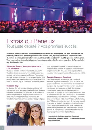 6
Extras du Benelux
Tout juste débuté ? Vos premiers succès
Au sein du Benelux, certaines récompenses spécifiques ont été développées, car nous pensons que vos
premiers petits succès méritent également notre estime. Ainsi, nous vous stimulons à continuer sur le
chemin de la construction de votre business, afin que votre succès arrive plus tôt que vous ne l’imaginez.
Vous vous mettrez ainsi automatiquement en route pour décrocher les autres Incentives de Forever, telles
que décrites plus loin.
Vous êtes devenu Assistant Supervisor ?
€ 15 de remise !
Vous avez atteint la position d’Assistant Supervisor* ?
Vous êtes alors chaleureusement invité(e) à assister au
prochain événement organisé par Forever. Forever vous
offre une remise unique de € 15,- sur le prix d’entrée. Vous
pouvez utiliser cette réduction de € 15,- pour bénéficier d’un
ticket au Success Day ou à la Forever Business Academy.
Success Day!
Le Success Day est notre grand événement organisé
tous les deux mois, au cours duquel les Forever Business
Owners actifs venus de tout le Benelux se réunissent. La
journée est placée sous le signe des reconnaissances
attribuées pour les performances réalisées et des
formations inspirantes données par des FBO’s prestigieux.
Vous remarquerez combien toutes ces histoires de
réussites et ces conseils de top FBO’s vous motiveront
en permanence. De plus, vous aurez la possibilité de
récupérer votre badge d’Assistant Supervisor bien mérité.
Forever Business Academy
La Forever Business Academy est une journée de
formation organisée par les FBO’s, pour les FBO’s. Sur
place, aussi bien les nouveaux Forever Business Owners
que ceux déjà plus expérimentés, pourront acquérir de
nombreuses connaissances et établir de nouveaux
contacts avec leurs collègues. Ces journées sont
organisées les mois où aucun Success Day n’a lieu. Dans
la matinée se déroulera une formation pour les débutants
à l’attention des Forever Business Owners qui sont actifs
chez Forever depuis 1 à 3 mois. Pendant cette formation,
des FBO’s expérimentés donneront de nombreux conseils
pour retirer un résultat optimal de son business Forever.
Dans l’après-midi, des formations sur le marketing de
réseau seront proposées aux FBO’s ambitieux visant la
position de Manager. Vous y apprendrez à travailler de
façon plus professionnelle et plus efficace.
*	 Vous devenez Assistant Supervisor (Wholesale
Qualified) si vous avez obtenu 2 CC personnels en deux
mois consécutifs.
 