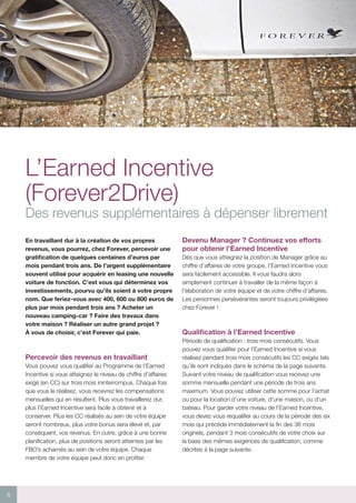 8
L’Earned Incentive
(Forever2Drive)
Des revenus supplémentaires à dépenser librement
En travaillant dur à la création de vos propres
revenus, vous pourrez, chez Forever, percevoir une
gratification de quelques centaines d’euros par
mois pendant trois ans. De l’argent supplémentaire
souvent utilisé pour acquérir en leasing une nouvelle
voiture de fonction. C’est vous qui déterminez vos
investissements, pourvu qu’ils soient à votre propre
nom. Que feriez-vous avec 400, 600 ou 800 euros de
plus par mois pendant trois ans ? Acheter un
nouveau camping-car ? Faire des travaux dans
votre maison ? Réaliser un autre grand projet ?
À vous de choisir, c’est Forever qui paie.
Percevoir des revenus en travaillant
Vous pouvez vous qualifier au Programme de l’Earned
Incentive si vous atteignez le niveau de chiffre d’affaires
exigé (en CC) sur trois mois ininterrompus. Chaque fois
que vous le réalisez, vous recevrez les compensations
mensuelles qui en résultent. Plus vous travaillerez dur,
plus l’Earned Incentive sera facile à obtenir et à
conserver. Plus les CC réalisés au sein de votre équipe
seront nombreux, plus votre bonus sera élevé et, par
conséquent, vos revenus. En outre, grâce à une bonne
planification, plus de positions seront atteintes par les
FBO’s acharnés au sein de votre équipe. Chaque
membre de votre équipe peut donc en profiter.
Devenu Manager ? Continuez vos efforts
pour obtenir l’Earned Incentive
Dès que vous atteignez la position de Manager grâce au
chiffre d’affaires de votre groupe, l’Earned Incentive vous
sera facilement accessible. Il vous faudra alors
simplement continuer à travailler de la même façon à
l’élaboration de votre équipe et de votre chiffre d’affaires.
Les personnes persévérantes seront toujours privilégiées
chez Forever !
Qualification à l’Earned Incentive
Période de qualification : trois mois consécutifs. Vous
pouvez vous qualifier pour l’Earned Incentive si vous
réalisez pendant trois mois consécutifs les CC exigés tels
qu’ils sont indiqués dans le schéma de la page suivante.
Suivant votre niveau de qualification vous recevez une
somme mensuelle pendant une période de trois ans
maximum. Vous pouvez utiliser cette somme pour l’achat
ou pour la location d’une voiture, d’une maison, ou d’un
bateau. Pour garder votre niveau de l’Earned Incentive,
vous devez vous requalifier au cours de la période des six
mois qui précède immédiatement la fin des 36 mois
originels, pendant 3 mois consécutifs de votre choix sur
la base des mêmes exigences de qualification, comme
décrites à la page suivante.
 
