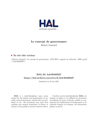 Le concept de gouvernance
Robert Joumard
To cite this version:
Robert Joumard. Le concept de gouvernance. LTE 0910. rapport de recherche. 2009, pp.52.
<hal-00489237>
HAL Id: hal-00489237
https://hal.archives-ouvertes.fr/hal-00489237
Submitted on 10 Jun 2010
HAL is a multi-disciplinary open access
archive for the deposit and dissemination of sci-
entiﬁc research documents, whether they are pub-
lished or not. The documents may come from
teaching and research institutions in France or
abroad, or from public or private research centers.
L’archive ouverte pluridisciplinaire HAL, est
destin´ee au d´epˆot et `a la diﬀusion de documents
scientiﬁques de niveau recherche, publi´es ou non,
´emanant des ´etablissements d’enseignement et de
recherche fran¸cais ou ´etrangers, des laboratoires
publics ou priv´es.
 