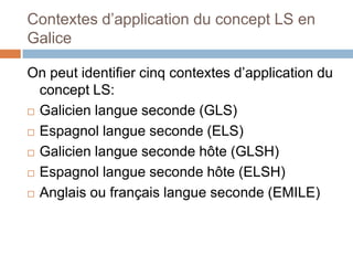 Contextes d’application du concept LS en
Galice

On peut identifier cinq contextes d’application du
  concept LS:
 Galicien langue seconde (GLS)

 Espagnol langue seconde (ELS)

 Galicien langue seconde hôte (GLSH)

 Espagnol langue seconde hôte (ELSH)

 Anglais ou français langue seconde (EMILE)
 