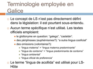 Terminologie employée en
Galice
   Le concept de LS n’est pas directement défini
    dans la législation: il est pourtant sous-entendu.
   Aucun terme spécifique n’est utilisé. Les textes
    officiels emploient:
       le glottonyme en question: “galego”, “castelán”.
       des périphrases (euphémismes?): “a outra lingua cooficial”
       des omissions (volontaires?):
             “lingua materna” > “lingua materna predominante”
             “lingua de contorno” > “lingua predominante de contorno”
             “lingua ambiental”
             “lingua oficial de preferencia”
   Le terme “lingua de acollida” est utilisé pour LS-
    Hôte
 