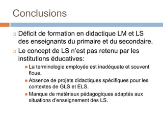 Conclusions
   Déficit de formation en didactique LM et LS
    des enseignants du primaire et du secondaire.
   Le concept de LS n’est pas retenu par les
    institutions éducatives:
       La  terminologie employée est inadéquate et souvent
        floue.
       Absence de projets didactiques spécifiques pour les
        contextes de GLS et ELS.
       Manque de matériaux pédagogiques adaptés aux
        situations d’enseignement des LS.
 
