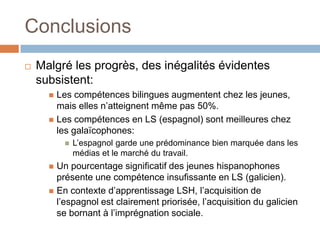 Conclusions
   Malgré les progrès, des inégalités évidentes
    subsistent:
       Les compétences bilingues augmentent chez les jeunes,
        mais elles n’atteignent même pas 50%.
       Les compétences en LS (espagnol) sont meilleures chez
        les galaïcophones:
             L’espagnol garde une prédominance bien marquée dans les
              médias et le marché du travail.
       Un pourcentage significatif des jeunes hispanophones
        présente une compétence insufissante en LS (galicien).
       En contexte d’apprentissage LSH, l’acquisition de
        l’espagnol est clairement priorisée, l’acquisition du galicien
        se bornant à l’imprégnation sociale.
 