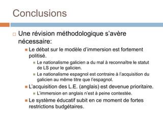 Conclusions
   Une révision méthodologique s’avère
    nécessaire:
       Ledébat sur le modèle d’immersion est fortement
       politisé.
            Le nationalisme galicien a du mal à reconnaître le statut
             de LS pour le galicien.
            Le nationalisme espagnol est contraire à l’acquisition du
             galicien au même titre que l’espagnol.
       L’acquisition   des L.E. (anglais) est devenue prioritaire.
            L’immersion en anglais n’est à peine contestée.
       Lesystème éducatif subit en ce moment de fortes
       restrictions budgétaires.
 