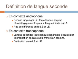 Définition de langue seconde
   En contexte anglophone:
       Second  language/ L2: Toute lanque acquise
        chronologiquement après la langue initiale ou L1.
       Pas de différence entre LS et LE.

   En contexte francophone:
       Langue   seconde: Toute langue non initiale acquise par
        imprégnation sociale et/ou immersion scolaire.
       Distinction entre LS et LE.
 