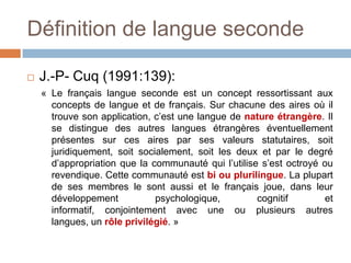 Définition de langue seconde

   J.-P- Cuq (1991:139):
    « Le français langue seconde est un concept ressortissant aux
      concepts de langue et de français. Sur chacune des aires où il
      trouve son application, c’est une langue de nature étrangère. Il
      se distingue des autres langues étrangères éventuellement
      présentes sur ces aires par ses valeurs statutaires, soit
      juridiquement, soit socialement, soit les deux et par le degré
      d’appropriation que la communauté qui l’utilise s’est octroyé ou
      revendique. Cette communauté est bi ou plurilingue. La plupart
      de ses membres le sont aussi et le français joue, dans leur
      développement           psychologique,         cognitif       et
      informatif, conjointement avec une ou plusieurs autres
      langues, un rôle privilégié. »
 