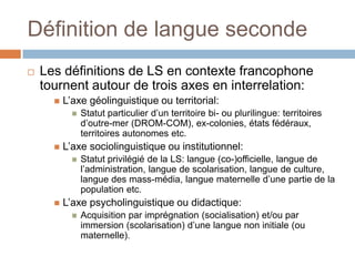 Définition de langue seconde
   Les définitions de LS en contexte francophone
    tournent autour de trois axes en interrelation:
         L’axe géolinguistique ou territorial:
               Statut particulier d’un territoire bi- ou plurilingue: territoires
                d’outre-mer (DROM-COM), ex-colonies, états fédéraux,
                territoires autonomes etc.
         L’axe sociolinguistique ou institutionnel:
               Statut privilégié de la LS: langue (co-)officielle, langue de
                l’administration, langue de scolarisation, langue de culture,
                langue des mass-média, langue maternelle d’une partie de la
                population etc.
         L’axe psycholinguistique ou didactique:
               Acquisition par imprégnation (socialisation) et/ou par
                immersion (scolarisation) d’une langue non initiale (ou
                maternelle).
 