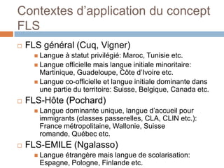 Contextes d’application du concept
FLS
   FLS général (Cuq, Vigner)
       Langue  à statut privilégié: Maroc, Tunisie etc.
       Langue officielle mais langue initiale minoritaire:
        Martinique, Guadeloupe, Côte d’Ivoire etc.
       Langue co-officielle et langue initiale dominante dans
        une partie du territoire: Suisse, Belgique, Canada etc.
   FLS-Hôte (Pochard)
       Languedominante unique, langue d’accueil pour
       immigrants (classes passerelles, CLA, CLIN etc.):
       France métropolitaine, Wallonie, Suisse
       romande, Québec etc.
   FLS-EMILE (Ngalasso)
       Langue
             étrangère mais langue de scolarisation:
       Espagne, Pologne, Finlande etc.
 
