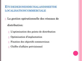 ETUDEDEZONESDECHALANDISEETDE
LOCALISATIONCOMMERCIALE
 La gestion opérationnelle des réseaux de 
distribution:
 L’optimisation des points de distribution 
 Optimisation d’implantation 
 Fixation des objectifs commerciaux 
 Chiffre d’affaire prévisionnel 
 