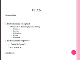 PLAN
Introduction
 Partie 1: cadre conceptuel 
• Présentation du concept géomarketing 
• Définition
• Objectifs
• Applications
• Acteurs
• Avantages 
 Partie 2: cadre empirique 
• Cas de McDonald’s 
• Cas de BMCE 
Conclusion    
 