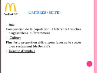 CRITÈRES (SUITE)
 Age
Composition de la population : Différents tranches 
d’agesciblées  différemment 
 Culture 
Plus forte proportion d’étrangers favorise le succès  
d’un restaurant McDonald’s
 Densité d’emplois
 