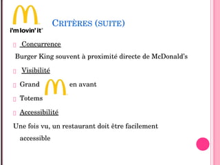 CRITÈRES (SUITE)
 Concurrence 
Burger King souvent à proximité directe de McDonald’s
 Visibilité 
 Grand                en avant   
 Totems
 Accessibilité
Une fois vu, un restaurant doit être facilement 
accessible
 