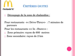 CRITÈRES (SUITE)
 Découpage de la zone de chalandise :
Pour restaurants  << Drive­Thru>>  : 7 minutes de 
parcours
Pour les restaurants << In –Store>> : 
 Zone primaire: rayon de 600  metres
 Zone secondaire: rayon de 2 km
 
