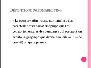 DÉFINITIONDUGÉOMARKETING
 « Le géomarketing repose sur l'analyse des 
caractéristiques sociodémographiques et 
comportementales des personnes qui occupent un 
territoire géographique donné(domicile ou lieu de 
travail) ou qui y passe ». 
 