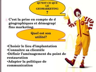  C’est la prise en compte de données 
géographiques et démographiques à des 
fins marketing.
QU’EST CE QUE 
LE 
GEOMARKETING
? 
Quel est son 
utilité?
•Choisir le lieu d’implantation
•Connaitre sa clientèle
•Définir l’aménagement du point de 
restauration
•Adapter la politique de 
communication 
 