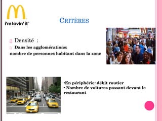 CRITÈRES
 Densité  :
 Dans les agglomérations: 
nombre de personnes habitant dans la zone 
•En périphérie: débit routier
• Nombre de voitures passant devant le 
restaurant  
 