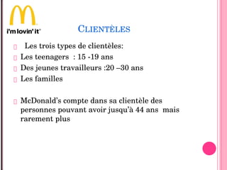 CLIENTÈLES
 Les trois types de clientèles:
 Les teenagers  : 15 ­19 ans
 Des jeunes travailleurs :20 –30 ans
 Les familles 
 McDonald’s compte dans sa clientèle des 
personnes pouvant avoir jusqu’à 44 ans  mais 
rarement plus 
 