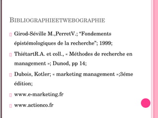 BIBLIOGRAPHIEETWEBOGRAPHIE
 Girod­Séville M.,PerretV.; “Fondements 
épistémologiques de la recherche”; 1999;
 ThiétartR.A. et coll., « Méthodes de recherche en 
management »; Dunod, pp 14;
 Dubois, Kotler; « marketing management »;3éme 
édition;
 www.e­marketing.fr
 www.actionco.fr
 