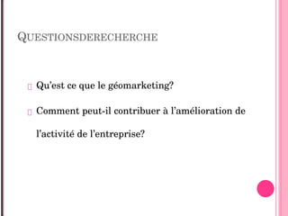 QUESTIONSDERECHERCHE
 Qu’est ce que le géomarketing?
 Comment peut­il contribuer à l’amélioration de 
l’activité de l’entreprise?
 