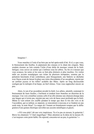 Imaginez !
Vous marchez à l’orée d’un bois par un bel après-midi d’été. Il n’y a que vous,
le bruissement des feuilles, le pépiement des oiseaux et le chant des criquets. Mais
soudain résonne au loin comme l’écho d’une drôle de musique venant de la forêt.
Intrigué, vous suivez un sentier qui s’enfonce sous les arbres. Au fur et à mesure que
vous avancez, les notes et les sons se font plus distincts et plus insolites. Un violon
mêle ses accents nostalgiques aux éclats de plusieurs trompettes, soutenu par la
pulsation lancinante d’une contrebasse; puis brusquement, une batterie se déchaîne
avec fracas avant de laisser la place aux notes discordantes d’un saxophone, rejoint par
un carillon joyeux et les trilles1 acidulés des flûtes. Après un long decrescendo
souligné par la mélopée d’un banjo, un bref silence. Vous vous rapprochez encore un
peu.
Alors, le son d’un accordéon envahit la forêt. Les arbres, attentifs, contenant le
bruissement de leurs feuilles, s’inclinent et tendent leurs branches en direction de la
musique. Une voix cristalline comme celle d’un elfe entonne une chanson étrange dans
une langue qui n’existe pas, rejointe par une voix de basse aussi profonde que la forêt.
Même le vent retient son souffle pendant le temps que dure le trio des voix et de
l’accordéon, qui se mêlent, se séparent, se rencontrent à nouveau et se fondent en une
seule note, la note bleue2. La magie de l’instant est brutalement rompue par la déflagration d’une guitare électrique survoltée aux accents métalliques et glacés.
« S'il vous plaît ! dit une voix impérieuse. Tu n’es pas en mesure, le guitariste !
Bravo les chanteurs ! C’était magnifique ! Mais attention au fa dièse de la mesure 45,
c’est toujours votre point faible. On reprend, concentre-toi un peu, le guitariste ! »
11

 