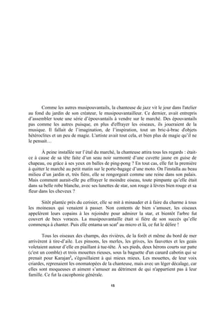 Comme les autres musipouvantails, la chanteuse de jazz vit le jour dans l'atelier
au fond du jardin de son créateur, le musipouvantailleur. Ce dernier, avait entrepris
d’assembler toute une série d’épouvantails à vendre sur le marché. Des épouvantails
pas comme les autres puisque, en plus d'effrayer les oiseaux, ils joueraient de la
musique. Il fallait de l’imagination, de l’inspiration, tout un bric-à-brac d'objets
hétéroclites et un peu de magie. L'artiste avait tout cela, et bien plus de magie qu’il ne
le pensait…
À peine installée sur l’étal du marché, la chanteuse attira tous les regards : étaitce à cause de sa tête faite d’un seau noir surmonté d’une cuvette jaune en guise de
chapeau, ou grâce à ses yeux en balles de ping-pong ? En tout cas, elle fut la première
à quitter le marché au petit matin sur le porte-bagage d’une moto. On l'installa au beau
milieu d’un jardin et, très fière, elle se rengorgeait comme une reine dans son palais.
Mais comment aurait-elle pu effrayer le moindre oiseau, toute pimpante qu’elle était
dans sa belle robe blanche, avec ses lunettes de star, son rouge à lèvres bien rouge et sa
fleur dans les cheveux ?
Sitôt plantée près du cerisier, elle se mit à minauder et à faire du charme à tous
les moineaux qui venaient à passer. Non contents de bien s’amuser, les oiseaux
appelèrent leurs copains à les rejoindre pour admirer la star, et bientôt l'arbre fut
couvert de becs voraces. La musipouvantaille était si fière de son succès qu’elle
commença à chanter. Puis elle entama un scat1 au micro et là, ce fut le délire !
Tous les oiseaux des champs, des rivières, de la forêt et même du bord de mer
arrivèrent à tire-d’aile. Les pinsons, les merles, les grives, les fauvettes et les geais
voletaient autour d’elle en piaillant à tue-tête. À ses pieds, deux hérons courts sur patte
(c'est un comble) et trois mouettes rieuses, sous la baguette d'un canard cabotin qui se
prenait pour Karajan2, s'égosillaient à qui mieux mieux. Les mouettes, de leur voix
criardes, reprenaient les onomatopées de la chanteuse, mais avec un léger décalage, car
elles sont moqueuses et aiment s’amuser au détriment de qui n'appartient pas à leur
famille. Ce fut la cacophonie générale.
15

 
